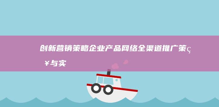 创新营销策略：企业产品网络全渠道推广策略与实践